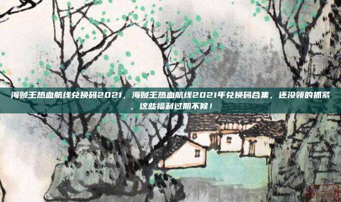 海贼王热血航线兑换码2021，海贼王热血航线2021年兑换码合集，还没领的抓紧，这些福利过期不候！