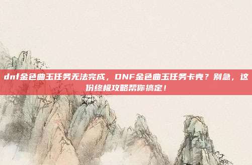 dnf金色曲玉任务无法完成,DNF金色曲玉任务卡壳?别急,这份终极攻略帮你搞定!