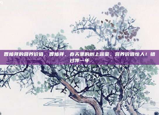 香椿芽的营养价值,香椿芽,春天里的树上蔬菜,营养价值惊人!错过等一年