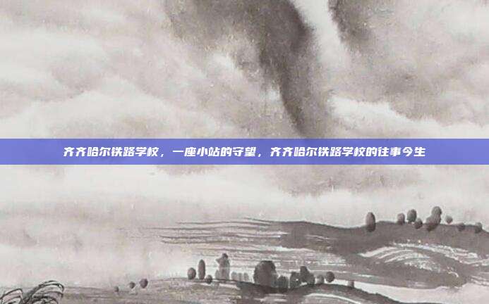 齐齐哈尔铁路学校,一座小站的守望,齐齐哈尔铁路学校的往事今生