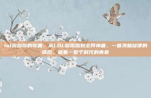 lol啦啦啦的歌曲，从LOL啦啦啦到全网神曲，一首洗脑旋律的背后，藏着一整个时代的青春