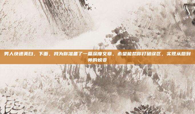 男人快速美白,下面,我为你准备了一篇深度文章,希望能帮你打破误区,实现从糙到帅的蜕变