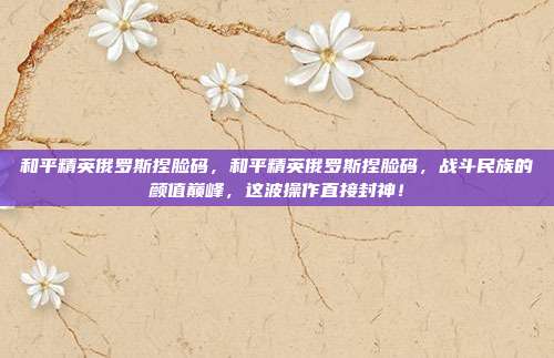 和平精英俄罗斯捏脸码，和平精英俄罗斯捏脸码，战斗民族的颜值巅峰，这波操作直接封神！