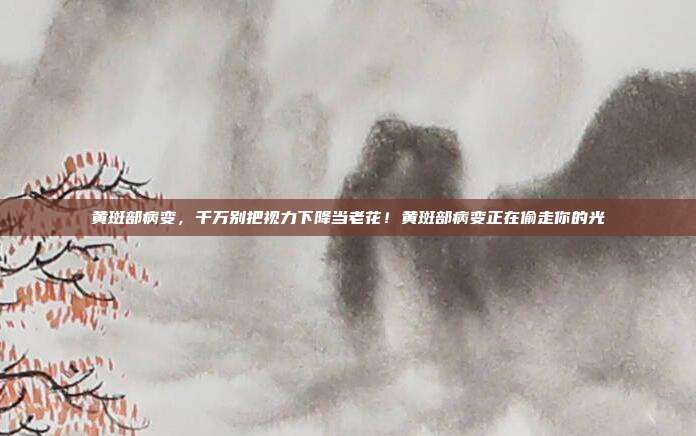 黄斑部病变,千万别把视力下降当老花!黄斑部病变正在偷走你的光