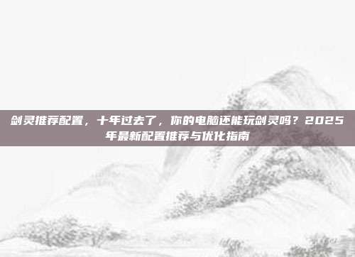 剑灵推荐配置，十年过去了，你的电脑还能玩剑灵吗？2025年最新配置推荐与优化指南