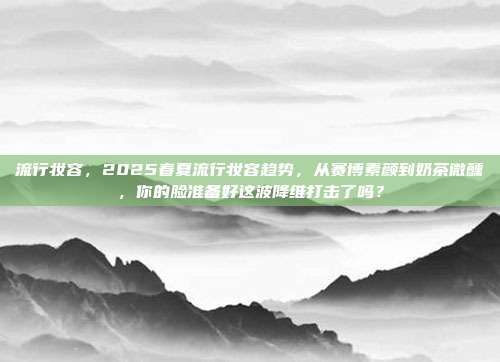 流行妆容，2025春夏流行妆容趋势，从赛博素颜到奶茶微醺，你的脸准备好这波降维打击了吗？