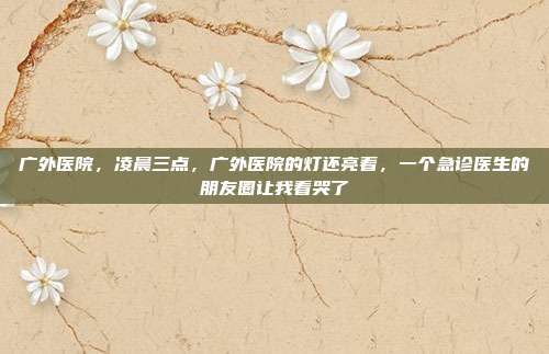 广外医院,凌晨三点,广外医院的灯还亮着,一个急诊医生的朋友圈让我看哭了