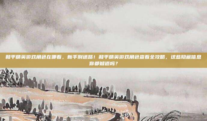 和平精英游戏角色在哪看，新手别迷路！和平精英游戏角色查看全攻略，这些隐藏信息你都知道吗？