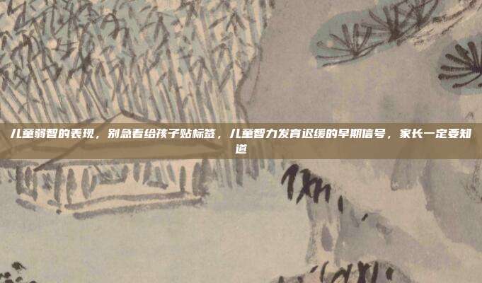 儿童弱智的表现，别急着给孩子贴标签，儿童智力发育迟缓的早期信号，家长一定要知道