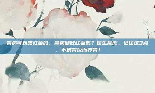 胃病可以吃红薯吗，胃病能吃红薯吗？医生提醒，记住这3点，不伤胃反而养胃！