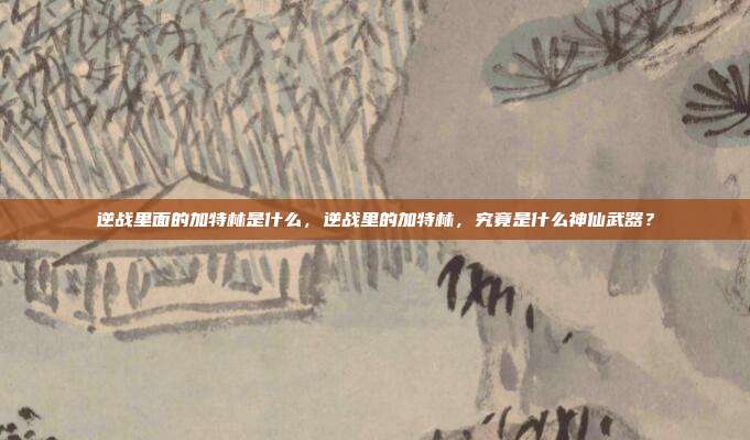 逆战里面的加特林是什么,逆战里的加特林,究竟是什么神仙武器?