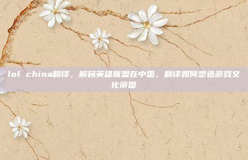 lol china翻译，解码英雄联盟在中国，翻译如何塑造游戏文化帝国