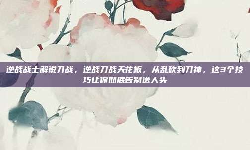 逆战战士解说刀战，逆战刀战天花板，从乱砍到刀神，这3个技巧让你彻底告别送人头