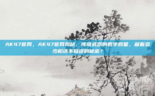 AK47官网，AK47官网揭秘，传奇武器的数字殿堂，藏着多少枪迷不知道的秘密？