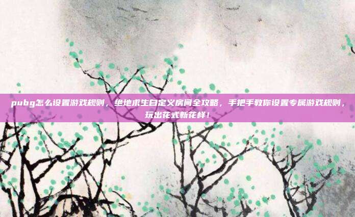 pubg怎么设置游戏规则，绝地求生自定义房间全攻略，手把手教你设置专属游戏规则，玩出花式新花样！