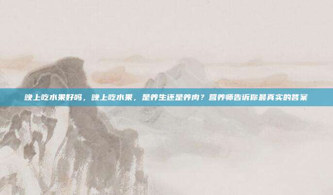 晚上吃水果好吗，晚上吃水果，是养生还是养肉？营养师告诉你最真实的答案