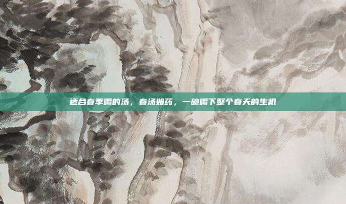 适合春季喝的汤，春汤如药，一碗喝下整个春天的生机