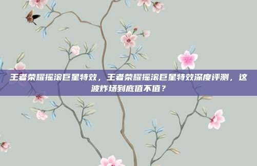 王者荣耀摇滚巨星特效，王者荣耀摇滚巨星特效深度评测，这波炸场到底值不值？