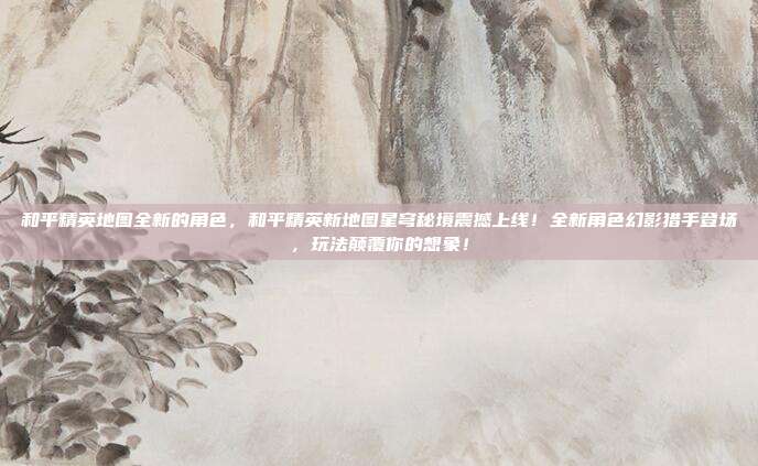 和平精英地图全新的角色，和平精英新地图星穹秘境震撼上线！全新角色幻影猎手登场，玩法颠覆你的想象！