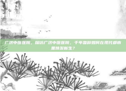 广济中医医院，探访广济中医医院，千年国粹如何在现代都市里焕发新生？