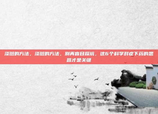 淡斑的方法，淡斑的方法，别再盲目踩坑，这6个科学对症下药的思路才是关键