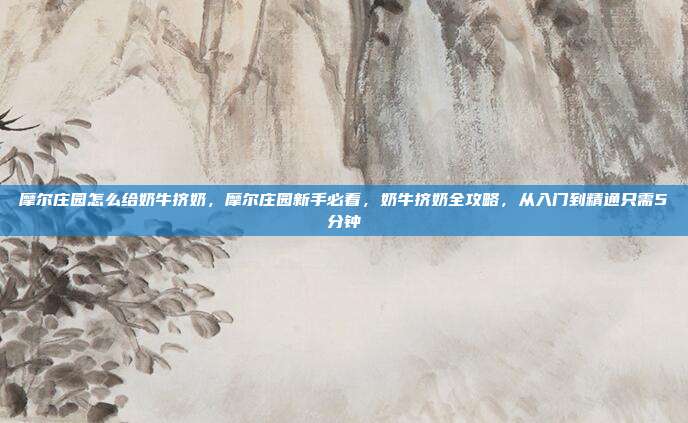 摩尔庄园怎么给奶牛挤奶，摩尔庄园新手必看，奶牛挤奶全攻略，从入门到精通只需5分钟