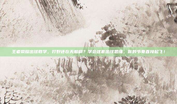 王者荣耀出球教学，打野还在无脑刷？学会这套出球思维，你的节奏直接起飞！