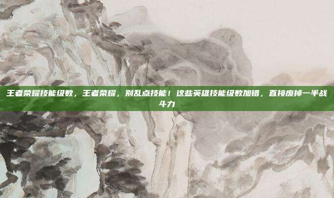 王者荣耀技能级数，王者荣耀，别乱点技能！这些英雄技能级数加错，直接废掉一半战斗力