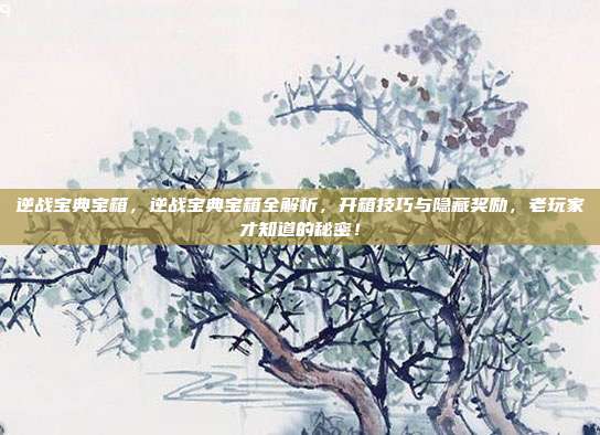 逆战宝典宝箱，逆战宝典宝箱全解析，开箱技巧与隐藏奖励，老玩家才知道的秘密！