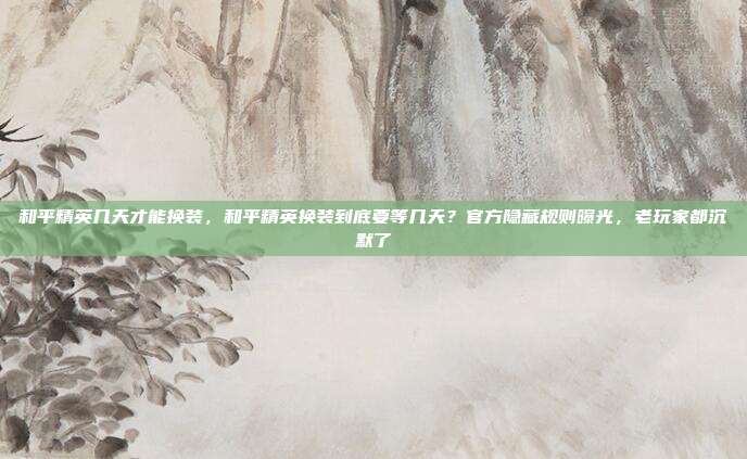 和平精英几天才能换装，和平精英换装到底要等几天？官方隐藏规则曝光，老玩家都沉默了