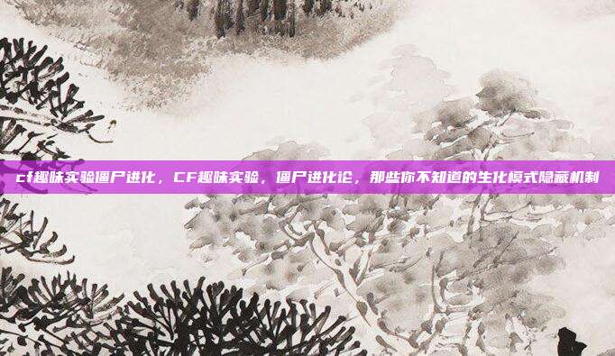 cf趣味实验僵尸进化，CF趣味实验，僵尸进化论，那些你不知道的生化模式隐藏机制
