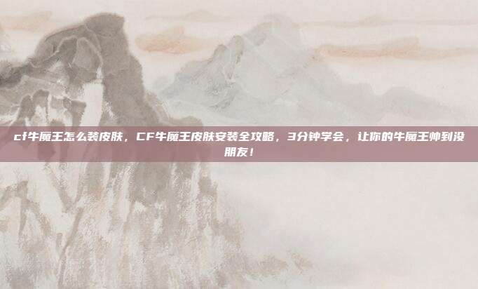 cf牛魔王怎么装皮肤，CF牛魔王皮肤安装全攻略，3分钟学会，让你的牛魔王帅到没朋友！