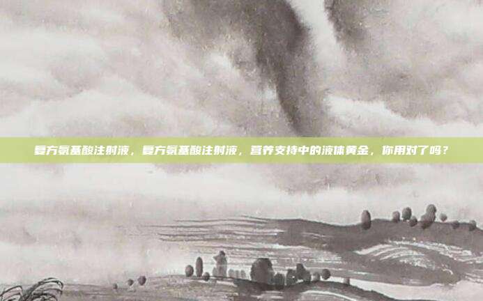 复方氨基酸注射液，复方氨基酸注射液，营养支持中的液体黄金，你用对了吗？