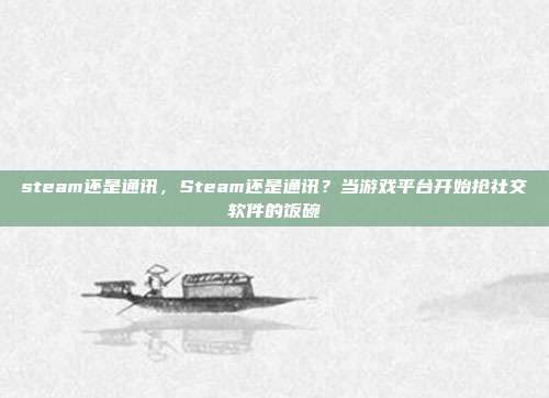 steam还是通讯，Steam还是通讯？当游戏平台开始抢社交软件的饭碗