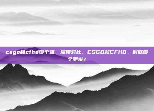 csgo和cfhd哪个难，深度对比，CSGO和CFHD，到底哪个更难？