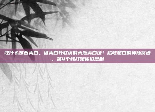 吃什么东西美白，被美白针耽误的天然美白法！越吃越白的神仙食谱，第4个我打赌你没想到