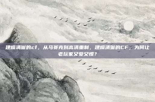 建模清晰的cf，从马赛克到高清重制，建模清晰的CF，为何让老玩家又爱又恨？