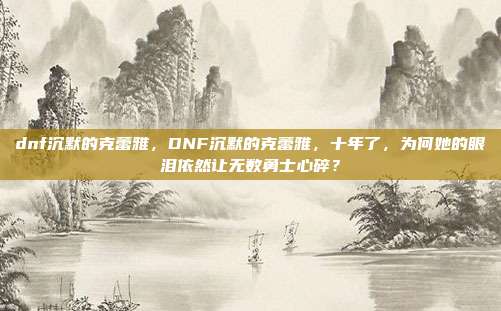 dnf沉默的克蕾雅，DNF沉默的克蕾雅，十年了，为何她的眼泪依然让无数勇士心碎？
