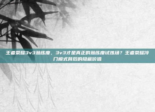 王者荣耀3v3熟练度，3v3才是真正的熟练度试炼场？王者荣耀冷门模式背后的隐藏价值