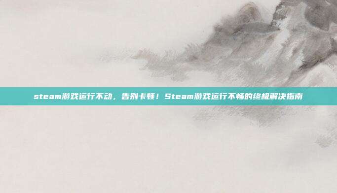 steam游戏运行不动，告别卡顿！Steam游戏运行不畅的终极解决指南