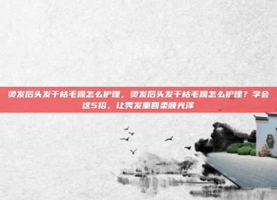 烫发后头发干枯毛躁怎么护理，烫发后头发干枯毛躁怎么护理？学会这5招，让秀发重回柔顺光泽