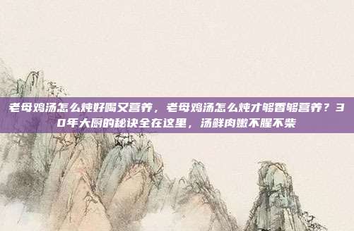 老母鸡汤怎么炖好喝又营养，老母鸡汤怎么炖才够香够营养？30年大厨的秘诀全在这里，汤鲜肉嫩不腥不柴