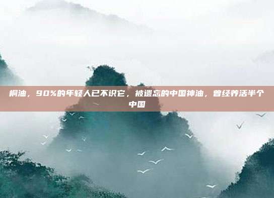 桐油，90%的年轻人已不识它，被遗忘的中国神油，曾经养活半个中国