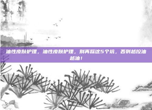 油性皮肤护理，油性皮肤护理，别再踩这5个坑，否则越控油越油！