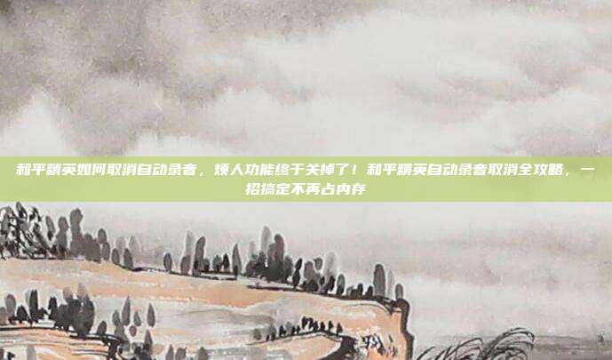 和平精英如何取消自动录音，烦人功能终于关掉了！和平精英自动录音取消全攻略，一招搞定不再占内存