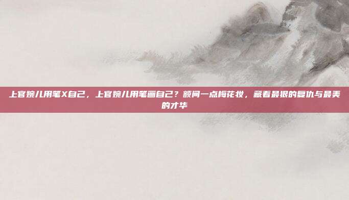上官婉儿用笔X自己，上官婉儿用笔画自己？额间一点梅花妆，藏着最狠的复仇与最美的才华