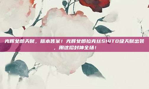 光辉女郎天赋，版本答案！光辉女郎拉克丝S14T0级天赋出装，用这招封神全场！