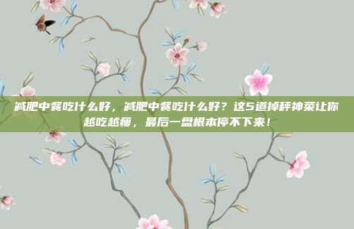 减肥中餐吃什么好，减肥中餐吃什么好？这5道掉秤神菜让你越吃越瘦，最后一盘根本停不下来！