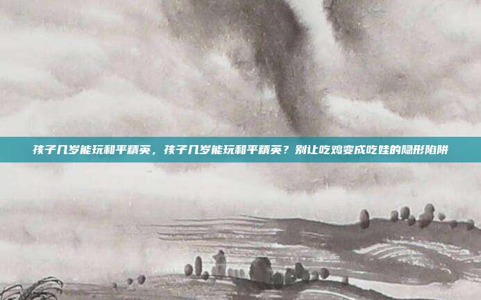 孩子几岁能玩和平精英，孩子几岁能玩和平精英？别让吃鸡变成吃娃的隐形陷阱