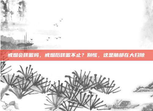 戒烟会咳嗽吗,戒烟后咳嗽不止?别慌,这是肺部在大扫除